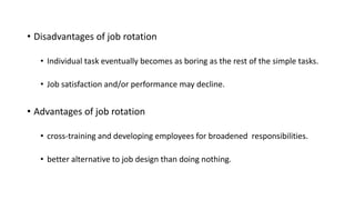 • Disadvantages of job rotation
• Individual task eventually becomes as boring as the rest of the simple tasks.
• Job satisfaction and/or performance may decline.
• Advantages of job rotation
• cross-training and developing employees for broadened responsibilities.
• better alternative to job design than doing nothing.
 
