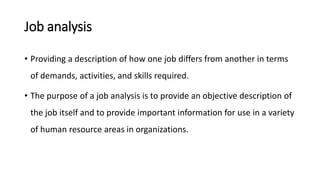 Job analysis
• Providing a description of how one job differs from another in terms
of demands, activities, and skills required.
• The purpose of a job analysis is to provide an objective description of
the job itself and to provide important information for use in a variety
of human resource areas in organizations.
 