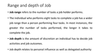 Range and depth of Job
• Job range refers to the number of tasks a job holder performs.
• The individual who performs eight tasks to complete a job has a wider
job range than a person performing four tasks. In most instances, the
greater the number of tasks performed, the longer it takes to
complete the job.
• Job depth is the amount of discretion an individual has to decide job
activities and job outcomes.
• Job depth relates to personal influence as well as delegated authority
 