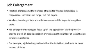Job Enlargement
• Practice of increasing the number of tasks for which an individual is
responsible. Increases job range, but not depth.
• Workers in enlarged jobs are able to use more skills in performing their
tasks.
• Job enlargement strategies focus upon the opposite of dividing work—
they’re a form of despecialization or increasing the number of tasks that an
employee performs.
• For example, a job is designed such that the individual performs six tasks
instead of three
 