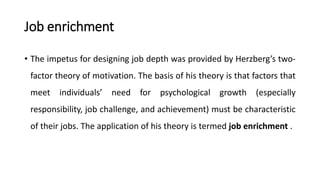 Job enrichment
• The impetus for designing job depth was provided by Herzberg’s two-
factor theory of motivation. The basis of his theory is that factors that
meet individuals’ need for psychological growth (especially
responsibility, job challenge, and achievement) must be characteristic
of their jobs. The application of his theory is termed job enrichment .
 