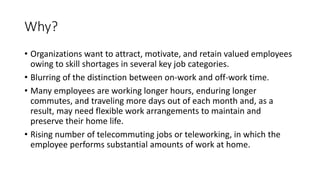 Why?
• Organizations want to attract, motivate, and retain valued employees
owing to skill shortages in several key job categories.
• Blurring of the distinction between on-work and off-work time.
• Many employees are working longer hours, enduring longer
commutes, and traveling more days out of each month and, as a
result, may need flexible work arrangements to maintain and
preserve their home life.
• Rising number of telecommuting jobs or teleworking, in which the
employee performs substantial amounts of work at home.
 