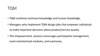 TQM
• TQM combines technical knowledge and human knowledge.
• Managers who implement TQM design jobs that empower individuals
to make important decisions about product/service quality.
• The empowerment process encourages participative management,
team-oriented task modules, and autonomy.
 