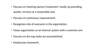 • Focuses on meeting owners’/customers’ needs, by providing
quality services at a reasonable cost.
• Focuses on continuous improvement.
• Recognizes role of everyone in the organization.
• Views organization as an internal system with a common aim.
• Focuses on the way tasks are accomplished.
• Emphasizes teamwork.
 