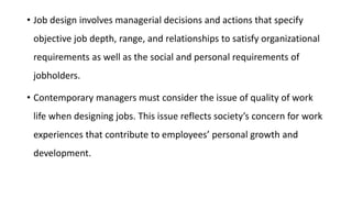 • Job design involves managerial decisions and actions that specify
objective job depth, range, and relationships to satisfy organizational
requirements as well as the social and personal requirements of
jobholders.
• Contemporary managers must consider the issue of quality of work
life when designing jobs. This issue reflects society’s concern for work
experiences that contribute to employees’ personal growth and
development.
 