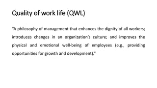 Quality of work life (QWL)
“A philosophy of management that enhances the dignity of all workers;
introduces changes in an organization’s culture; and improves the
physical and emotional well-being of employees (e.g., providing
opportunities for growth and development).”
 