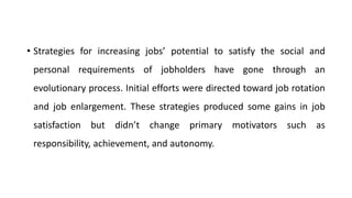 • Strategies for increasing jobs’ potential to satisfy the social and
personal requirements of jobholders have gone through an
evolutionary process. Initial efforts were directed toward job rotation
and job enlargement. These strategies produced some gains in job
satisfaction but didn’t change primary motivators such as
responsibility, achievement, and autonomy.
 