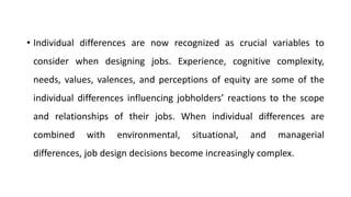 • Individual differences are now recognized as crucial variables to
consider when designing jobs. Experience, cognitive complexity,
needs, values, valences, and perceptions of equity are some of the
individual differences influencing jobholders’ reactions to the scope
and relationships of their jobs. When individual differences are
combined with environmental, situational, and managerial
differences, job design decisions become increasingly complex.
 