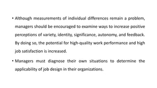 • Although measurements of individual differences remain a problem,
managers should be encouraged to examine ways to increase positive
perceptions of variety, identity, significance, autonomy, and feedback.
By doing so, the potential for high-quality work performance and high
job satisfaction is increased.
• Managers must diagnose their own situations to determine the
applicability of job design in their organizations.
 