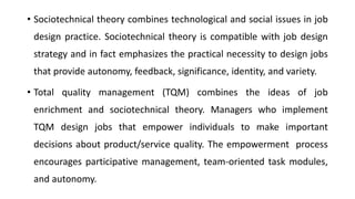 • Sociotechnical theory combines technological and social issues in job
design practice. Sociotechnical theory is compatible with job design
strategy and in fact emphasizes the practical necessity to design jobs
that provide autonomy, feedback, significance, identity, and variety.
• Total quality management (TQM) combines the ideas of job
enrichment and sociotechnical theory. Managers who implement
TQM design jobs that empower individuals to make important
decisions about product/service quality. The empowerment process
encourages participative management, team-oriented task modules,
and autonomy.
 