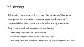 Job sharing
• Job sharing (sometimes referred to as “work sharing”) is a work
arrangement in which two or more employees divide a job’s
responsibilities, hours, salary, and benefits among themselves.
• Steps that are critical to success of job sharing
• Identifying those jobs that can be shared
• Understanding employees’ individual sharing style
• Matching “partners” who have complementary scheduling needs and skills.
 
