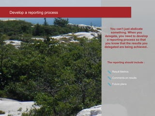 The reporting should include :
Result Metrics
Comments on results
Future plans
Develop a reporting process
You can’t just abdicate
something. When you
delegate, you need to develop
a reporting process so that
you know that the results you
delegated are being achieved..
 