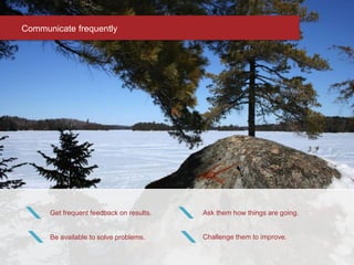 Communicate frequently
Get frequent feedback on results.
Be available to solve problems.
Ask them how things are going.
Challenge them to improve.
 