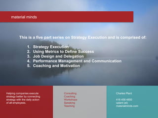 material minds
Helping companies execute
strategy better by connecting
strategy with the daily action
of all employees.
Charles Plant
416 458 4850
cplant (at)
materialminds.com
Consulting
Coaching
Workshops
Speaking
Teaching
This is a five part series on Strategy Execution and is comprised of:
1. Strategy Execution
2. Using Metrics to Define Success
3. Job Design and Delegation
4. Performance Management and Communication
5. Coaching and Motivation
 
