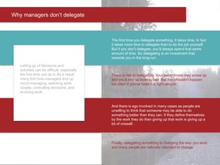 Letting go of decisions and
activities can be difficult, especially
the first time you do it. As a result
many first time managers end up
micro-managing; watching work
closely, controlling decisions, and
re-doing work.
The first time you delegate something, it takes time. In fact
it takes more time to delegate than to do the job yourself.
But if you don’t delegate, you’ll always spend that same
amount of time. So delegating is an investment that
rewards you in the long run.
And there is ego involved in many cases as people are
unwilling to think that someone may be able to do
something better than they can. If they define themselves
by the work they do then giving up that work is giving up a
bit of oneself.
Finally, delegating something is changing the way you work
and many people are naturally reluctant to change.
There is risk to delegating. Your subordinate may screw up
and you’ll end up looking bad. But this shouldn’t happen
too often if you’ve hired the right people.
Why managers don’t delegate
 