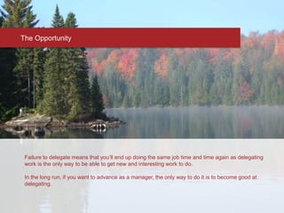 The Opportunity
Failure to delegate means that you’ll end up doing the same job time and time again as delegating
work is the only way to be able to get new and interesting work to do.
In the long run, if you want to advance as a manager, the only way to do it is to become good at
delegating.
 