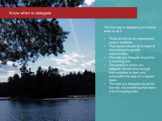 The first step in delegating is to know
when to do it.
• There should be an experienced
person available.
• That person should be in need of
and looking for growth
opportunities.
• The task you delegate should be
a recurring one.
• The person to whom you
delegate should have enough
time available to learn and
accomplish the task on a regular
basis.
• The task you delegate should be
low risk, not something that bears
a lot of ongoing risks.
Know when to delegate
 
