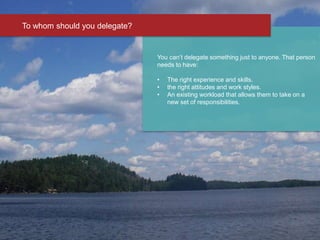 You can’t delegate something just to anyone. That person
needs to have:
• The right experience and skills.
• the right attitudes and work styles.
• An existing workload that allows them to take on a
new set of responsibilities.
To whom should you delegate?
 
