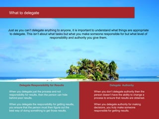 What to delegate
Just as you can’t delegate anything to anyone, it is important to understand what things are appropriate
to delegate. This isn’t about what tasks but what you make someone responsible for but what level of
responsibility and authority you give them.
Delegate Responsibility for Results
When you delegate just the process and not
responsibility for results, then the person can hide
behind poor results.
When you delegate the responsibility for getting results,
you ensure that the person must then figure out the
best way of doing something to get those results.
Delegate Authority
When you don’t delegate authority then the
person doesn’t have the ability to change a
process to ensure that results are obtained.
When you delegate authority for making
decisions, you truly make someone
responsible for getting results.
 
