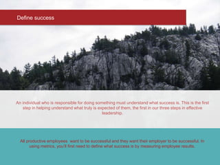 An individual who is responsible for doing something must understand what success is. This is the first
step in helping understand what truly is expected of them, the first in our three steps in effective
leadership.
Define success
All productive employees want to be successful and they want their employer to be successful. In
using metrics, you’ll first need to define what success is by measuring employee results.
 