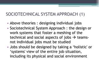 SOCIOTECHNICAL SYSTEM APPROACH (1)
• Above theories : designing individual jobs
• Sociotechnical System Approach : the design or
  work systems that foster a meshing of the
  technical and social aspects of jobs  teams-
  not individual jobs must be studied
• Jobs should be designed by taking a ‘holistic' or
  ‘systems' view of the entire job situation,
  including its physical and social environment
 