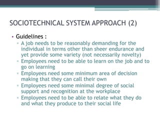 SOCIOTECHNICAL SYSTEM APPROACH (2)
• Guidelines :
  ▫ A job needs to be reasonably demanding for the
    individual in terms other than sheer endurance and
    yet provide some variety (not necessarily novelty)
  ▫ Employees need to be able to learn on the job and to
    go on learning
  ▫ Employees need some minimum area of decision
    making that they can call their own
  ▫ Employees need some minimal degree of social
    support and recognition at the workplace
  ▫ Employees need to be able to relate what they do
    and what they produce to their social life
 