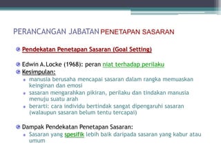 PERANCANGAN JABATAN PENETAPAN SASARAN

  Pendekatan Penetapan Sasaran (Goal Setting)

  Edwin A.Locke (1968): peran niat terhadap perilaku
  Kesimpulan:
    manusia berusaha mencapai sasaran dalam rangka memuaskan
    keinginan dan emosi
    sasaran mengarahkan pikiran, perilaku dan tindakan manusia
    menuju suatu arah
    berarti: cara individu bertindak sangat dipengaruhi sasaran
    (walaupun sasaran belum tentu tercapai)

  Dampak Pendekatan Penetapan Sasaran:
    Sasaran yang spesifik lebih baik daripada sasaran yang kabur atau
    umum
 