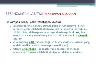 PERANCANGAN JABATAN PENETAPAN SASARAN

  Dampak Pendekatan Penetapan Sasaran:
    Sasaran seorang individu dimana pada perumusannya ia ikut
    berpartisipasi, lebih baik daripada sasaran dimana individu itu
    tidak terlibat dalam perumusannya, dan hanya berkewajiban
    mencapai / menyelesaikannya  individu merasa ikut memiliki
    sasaran
    Sasaran yang sulit (menantang) lebih baik daripada sasaran yang
    mudah (asalkan masih memungkinkan dicapai)
    Adanya umpanbalik (feedback) yang obyektif mengenai
    pencapaian sasaran lebih baik daripada tidak ada feedback
 