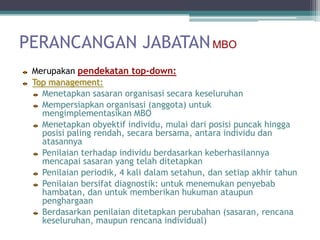 PERANCANGAN JABATAN MBO
 Merupakan pendekatan top-down:
 Top management:
   Menetapkan sasaran organisasi secara keseluruhan
   Mempersiapkan organisasi (anggota) untuk
   mengimplementasikan MBO
   Menetapkan obyektif individu, mulai dari posisi puncak hingga
   posisi paling rendah, secara bersama, antara individu dan
   atasannya
   Penilaian terhadap individu berdasarkan keberhasilannya
   mencapai sasaran yang telah ditetapkan
   Penilaian periodik, 4 kali dalam setahun, dan setiap akhir tahun
   Penilaian bersifat diagnostik: untuk menemukan penyebab
   hambatan, dan untuk memberikan hukuman ataupun
   penghargaan
   Berdasarkan penilaian ditetapkan perubahan (sasaran, rencana
   keseluruhan, maupun rencana individual)
 
