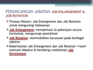 PERANCANGAN JABATAN JOB ENLARGEMENT &
JOB ROTATION
 Thomas Watson: Job Enlargement dan Job Rotation
 untuk mengurangi kebosanan
 Job Enlargement: memperluas isi pekerjaan secara
 horisontal, mengurangi spesialisasi
 Job Rotation: memindahkan karyawan pada berbagai
 jabatan
 Keberhasilan Job Enlargement dan Job Rotation teori
 motivasi (Maslow & Herzberg) melahirkan Job
 Enrichment
 