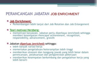 PERANCANGAN JABATAN JOB ENRICHMENT
 Job Enrichment:
   Perkembangan lebih lanjut dari Job Rotation dan Job Enlargement

 Teori motivasi Herzberg:
   memotivasi karyawan, jabatan perlu diperkaya (enriched) sehingga
   memberi kesempatan mencapai achievement, recognition,
   responsibility, advancement, growth

 Jabatan diperluas (enriched) sehingga:
   lebih banyak variasi kerja
   memerlukan pengetahuan/keterampilan lebih tinggi
   memberikan otonomi dan tanggung-jawab yang lebih besar dalam
   perencanaan, pelaksanaan dan pengontrolan pekerjaan
   memberikan kesempatan berkembang dan pengalaman kerja yang
   lebih berarti
 