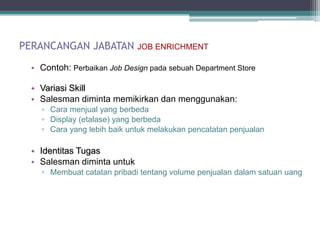 PERANCANGAN JABATAN         JOB ENRICHMENT

 • Contoh: Perbaikan Job Design pada sebuah Department Store

 • Variasi Skill
 • Salesman diminta memikirkan dan menggunakan:
   ▫ Cara menjual yang berbeda
   ▫ Display (etalase) yang berbeda
   ▫ Cara yang lebih baik untuk melakukan pencatatan penjualan

 • Identitas Tugas
 • Salesman diminta untuk
   ▫ Membuat catatan pribadi tentang volume penjualan dalam satuan uang
 