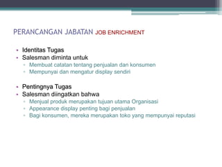 PERANCANGAN JABATAN         JOB ENRICHMENT


• Identitas Tugas
• Salesman diminta untuk
  ▫ Membuat catatan tentang penjualan dan konsumen
  ▫ Mempunyai dan mengatur display sendiri

• Pentingnya Tugas
• Salesman diingatkan bahwa
  ▫ Menjual produk merupakan tujuan utama Organisasi
  ▫ Appearance display penting bagi penjualan
  ▫ Bagi konsumen, mereka merupakan toko yang mempunyai reputasi
 
