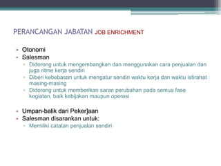 PERANCANGAN JABATAN            JOB ENRICHMENT


• Otonomi
• Salesman
  ▫ Didorong untuk mengembangkan dan menggunakan cara penjualan dan
    juga ritme kerja sendiri
  ▫ Diberi kebebasan untuk mengatur sendiri waktu kerja dan waktu istirahat
    masing-masing
  ▫ Didorong untuk memberikan saran perubahan pada semua fase
    kegiatan, baik kebijakan maupun operasi

• Umpan-balik dari Peker]aan
• Salesman disarankan untuk:
  ▫ Memiliki catatan penjualan sendiri
 