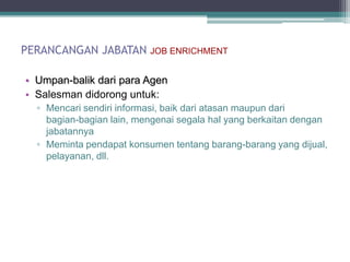 PERANCANGAN JABATAN       JOB ENRICHMENT


• Umpan-balik dari para Agen
• Salesman didorong untuk:
  ▫ Mencari sendiri informasi, baik dari atasan maupun dari
    bagian-bagian lain, mengenai segala hal yang berkaitan dengan
    jabatannya
  ▫ Meminta pendapat konsumen tentang barang-barang yang dijual,
    pelayanan, dll.
 