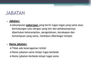 JABATAN
 Jabatan:
   sekumpulan pekerjaan yang berisi tugas-tugas yang sama atau
   berhubungan satu dengan yang lain dan pelaksanaannya
   diperlukan keterampilan, pengetahuan, kecakapan dan
   kemampuan yang sama, meskipun diberbagai tempat


 Nama jabatan:
   Tidak ada keseragaman istilah
   Nama jabatan sama tetapi tugas berbeda
   Nama jabatan berbeda tetapi tugas sama
 