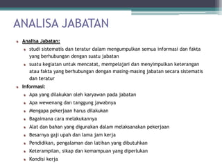 ANALISA JABATAN
 Analisa Jabatan:
    studi sistematis dan teratur dalam mengumpulkan semua informasi dan fakta
    yang berhubungan dengan suatu jabatan
    suatu kegiatan untuk mencatat, mempelajari dan menyimpulkan keterangan
    atau fakta yang berhubungan dengan masing-masing jabatan secara sistematis
    dan teratur
 Informasi:
    Apa yang dilakukan oleh karyawan pada jabatan
    Apa wewenang dan tanggung jawabnya
    Mengapa pekerjaan harus dilakukan
    Bagaimana cara melakukannya
    Alat dan bahan yang digunakan dalam melaksanakan pekerjaan
    Besarnya gaji upah dan lama jam kerja
    Pendidikan, pengalaman dan latihan yang dibutuhkan
    Keterampilan, sikap dan kemampuan yang diperlukan
    Kondisi kerja
 