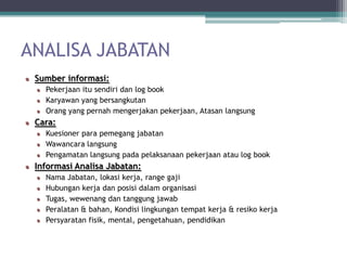 ANALISA JABATAN
 Sumber informasi:
   Pekerjaan itu sendiri dan log book
   Karyawan yang bersangkutan
   Orang yang pernah mengerjakan pekerjaan, Atasan langsung
 Cara:
   Kuesioner para pemegang jabatan
   Wawancara langsung
   Pengamatan langsung pada pelaksanaan pekerjaan atau log book
 Informasi Analisa Jabatan:
   Nama Jabatan, lokasi kerja, range gaji
   Hubungan kerja dan posisi dalam organisasi
   Tugas, wewenang dan tanggung jawab
   Peralatan & bahan, Kondisi lingkungan tempat kerja & resiko kerja
   Persyaratan fisik, mental, pengetahuan, pendidikan
 