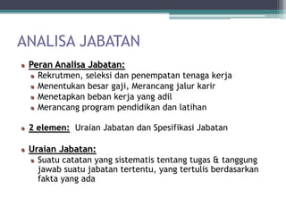 ANALISA JABATAN
 Peran Analisa Jabatan:
   Rekrutmen, seleksi dan penempatan tenaga kerja
   Menentukan besar gaji, Merancang jalur karir
   Menetapkan beban kerja yang adil
   Merancang program pendidikan dan latihan

 2 elemen: Uraian Jabatan dan Spesifikasi Jabatan

 Uraian Jabatan:
   Suatu catatan yang sistematis tentang tugas & tanggung
   jawab suatu jabatan tertentu, yang tertulis berdasarkan
   fakta yang ada
 