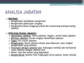 ANALISA JABATAN
 Manfaat:
   Menghindari perbedaan pengertian
   Menghindari pekerjaan rangkap
   Mengetahui batas tanggung jawab dan wewenang masing-masing
   jabatan

 Informasi Uraian Jabatan:
   Identifikasi Jabatan: Nama jabatan, bagian, nomor kode jabatan
   Ikhitisar Jabatan: Uraian singkat identifikasi jabatan
   Tugas: Inti uraian jabatan
   Pengawasan: Nama jabatan diatas atau dibawah, atau tingkat
   pengawasan yang terlibat
   Hubungan dengan jabatan lain: Hubungan vertikal dan horizontal
   suatu jabatan dengan jabatan lain
   Mesin, alat dan bahan yang digunakan
   Kondisi Kerja: Kondisi fisik lingkungan kerja (panas, kotor, bising)
 