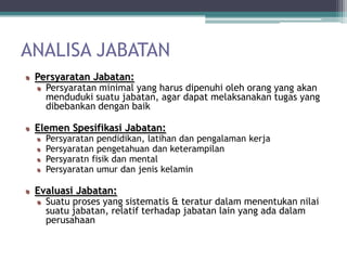 ANALISA JABATAN
 Persyaratan Jabatan:
   Persyaratan minimal yang harus dipenuhi oleh orang yang akan
   menduduki suatu jabatan, agar dapat melaksanakan tugas yang
   dibebankan dengan baik

 Elemen Spesifikasi Jabatan:
   Persyaratan pendidikan, latihan dan pengalaman kerja
   Persyaratan pengetahuan dan keterampilan
   Persyaratn fisik dan mental
   Persyaratan umur dan jenis kelamin

 Evaluasi Jabatan:
   Suatu proses yang sistematis & teratur dalam menentukan nilai
   suatu jabatan, relatif terhadap jabatan lain yang ada dalam
   perusahaan
 