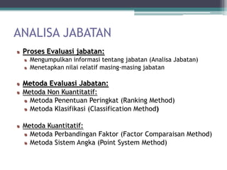 ANALISA JABATAN
 Proses Evaluasi jabatan:
   Mengumpulkan informasi tentang jabatan (Analisa Jabatan)
   Menetapkan nilai relatif masing-masing jabatan

 Metoda Evaluasi Jabatan:
 Metoda Non Kuantitatif:
   Metoda Penentuan Peringkat (Ranking Method)
   Metoda Klasifikasi (Classification Method)

 Metoda Kuantitatif:
   Metoda Perbandingan Faktor (Factor Comparaisan Method)
   Metoda Sistem Angka (Point System Method)
 
