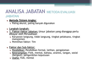 ANALISA JABATAN                    METODA EVALUASI
JABATAN
 Metoda Sistem Angka:
   Paling akurat, paling banyak digunakan

 Langkah-langkah:
 1. Faktor-faktor jabatan: Unsur jabatan yang dianggap perlu
 dibayar oleh Perusahaan
   Karyawan langsung, tidak langsung, tingkat pelaksana, tingkat
   manajemen
   Pemilihan faktor: Tim

 Faktor dan Sub-faktor:
   Pendidikan: Pendidikan formal, latihan, pengalaman
   Keterampilan: Fisik, mental, bahasa, analisis, tangan, sosial
   (bergaul), pengambilan keputusan
   Usaha: fisik, mental
 