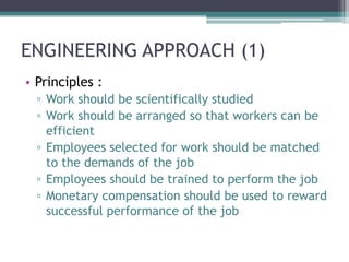 ENGINEERING APPROACH (1)
• Principles :
  ▫ Work should be scientifically studied
  ▫ Work should be arranged so that workers can be
    efficient
  ▫ Employees selected for work should be matched
    to the demands of the job
  ▫ Employees should be trained to perform the job
  ▫ Monetary compensation should be used to reward
    successful performance of the job
 