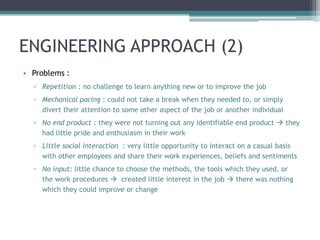 ENGINEERING APPROACH (2)
• Problems :
  ▫ Repetition : no challenge to learn anything new or to improve the job
  ▫ Mechanical pacing : could not take a break when they needed to, or simply
    divert their attention to some other aspect of the job or another individual
  ▫ No end product : they were not turning out any identifiable end product  they
    had little pride and enthusiasm in their work
  ▫ Little social interaction : very little opportunity to interact on a casual basis
    with other employees and share their work experiences, beliefs and sentiments
  ▫ No input: little chance to choose the methods, the tools which they used, or
    the work procedures  created little interest in the job  there was nothing
    which they could improve or change
 
