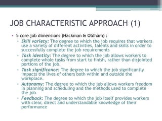 JOB CHARACTERISTIC APPROACH (1)
• 5 core job dimensions (Hackman & Oldham) :
  ▫ Skill variety: The degree to which the job requires that workers
     use a variety of different activities, talents and skills in order to
     successfully complete the job requirements
  ▫ Task identity: The degree to which the job allows workers to
     complete whole tasks from start to finish, rather than disjointed
     portions of the job.
  ▫ Task significance: The degree to which the job significantly
     impacts the lives of others both within and outside the
     workplace.
  ▫ Autonomy: The degree to which the job allows workers freedom
     in planning and scheduling and the methods used to complete
     the job
  ▫ Feedback: The degree to which the job itself provides workers
     with clear, direct and understandable knowledge of their
     performance
 