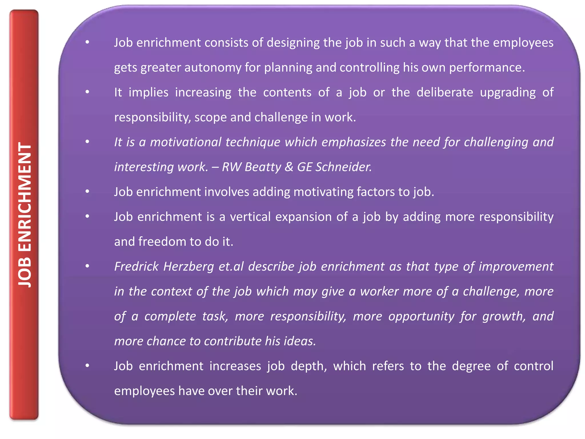 JOBENRICHMENT
• Job enrichment consists of designing the job in such a way that the employees
gets greater autonomy for planning and controlling his own performance.
• It implies increasing the contents of a job or the deliberate upgrading of
responsibility, scope and challenge in work.
• It is a motivational technique which emphasizes the need for challenging and
interesting work. – RW Beatty & GE Schneider.
• Job enrichment involves adding motivating factors to job.
• Job enrichment is a vertical expansion of a job by adding more responsibility
and freedom to do it.
• Fredrick Herzberg et.al describe job enrichment as that type of improvement
in the context of the job which may give a worker more of a challenge, more
of a complete task, more responsibility, more opportunity for growth, and
more chance to contribute his ideas.
• Job enrichment increases job depth, which refers to the degree of control
employees have over their work.
 