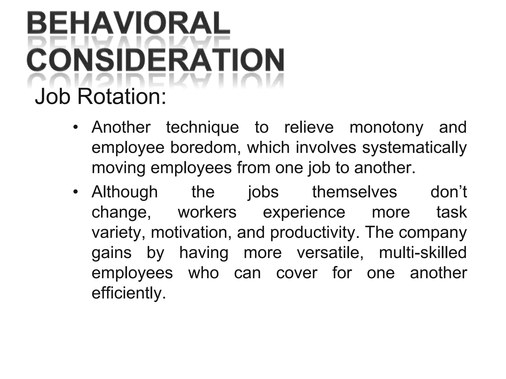 Job Rotation:
• Another technique to relieve monotony and
employee boredom, which involves systematically
moving employees from one job to another.
• Although
the
jobs
themselves
don‘t
change,
workers
experience
more
task
variety, motivation, and productivity. The company
gains by having more versatile, multi-skilled
employees who can cover for one another
efficiently.

 