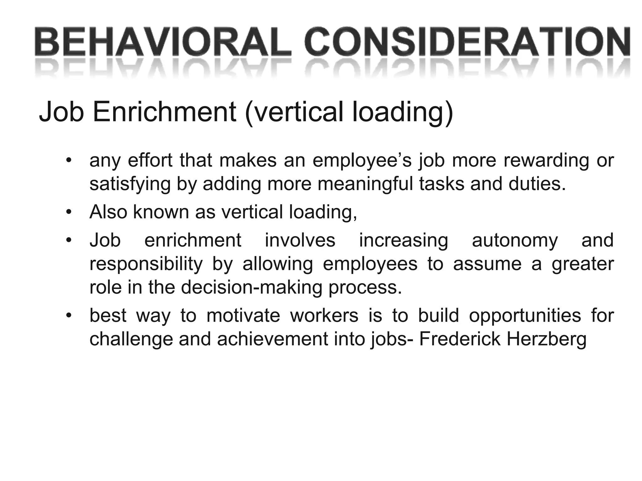 Job Enrichment (vertical loading)
• any effort that makes an employee‘s job more rewarding or
satisfying by adding more meaningful tasks and duties.
• Also known as vertical loading,
• Job enrichment involves increasing autonomy and
responsibility by allowing employees to assume a greater
role in the decision-making process.
• best way to motivate workers is to build opportunities for
challenge and achievement into jobs- Frederick Herzberg

 