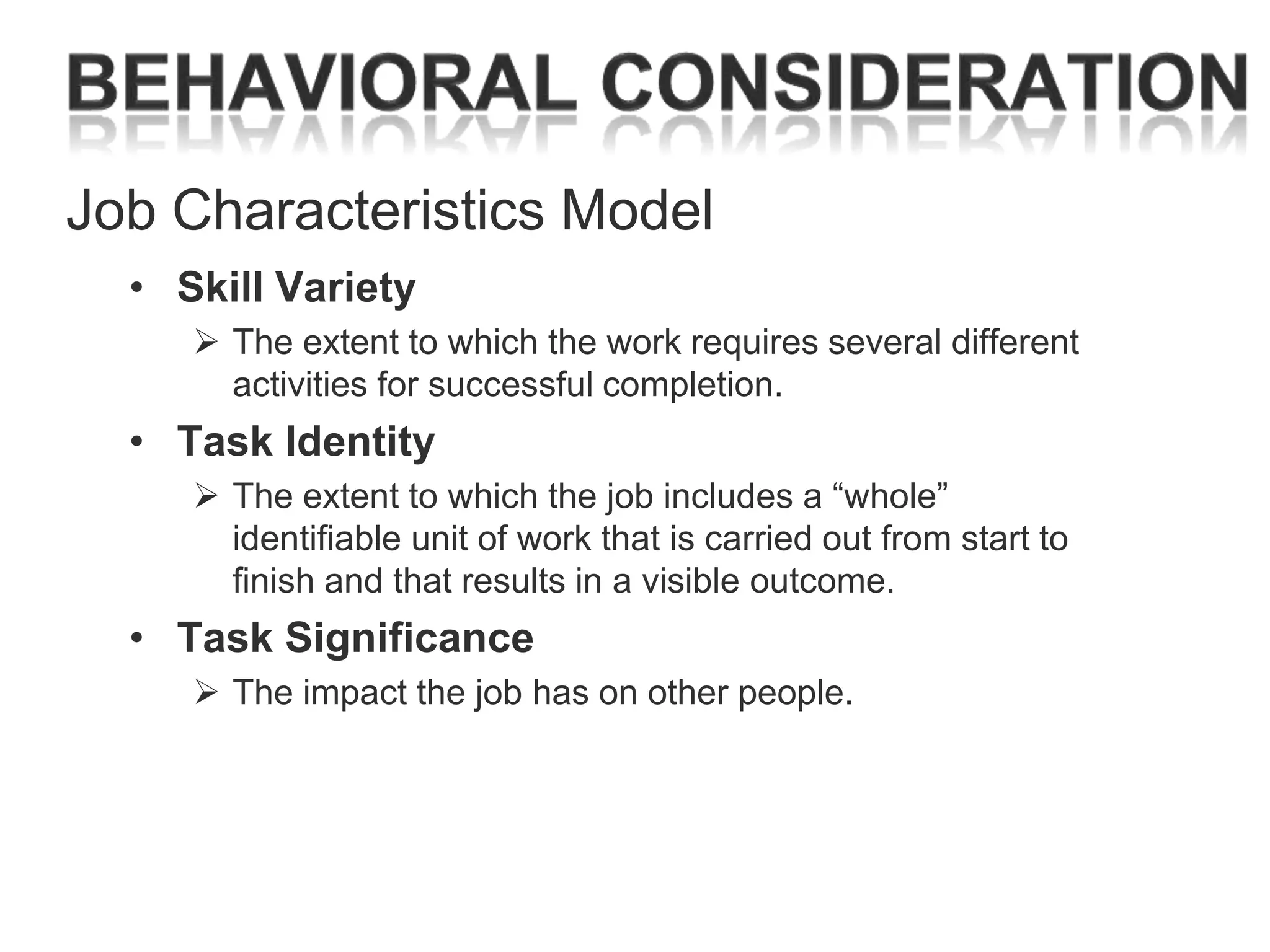 Job Characteristics Model
• Skill Variety
 The extent to which the work requires several different
activities for successful completion.

• Task Identity
 The extent to which the job includes a ―whole‖
identifiable unit of work that is carried out from start to
finish and that results in a visible outcome.

• Task Significance
 The impact the job has on other people.

 